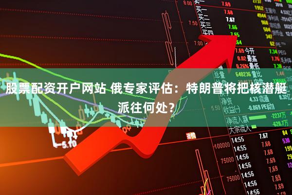 股票配资开户网站 俄专家评估：特朗普将把核潜艇派往何处？