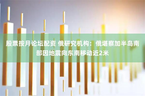 股票按月论坛配资 俄研究机构：俄堪察加半岛南部因地震向东南移动近2米