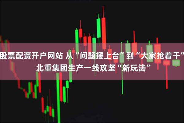 股票配资开户网站 从“问题摆上台”到“大家抢着干”&#32;北重集团生产一线攻坚“新玩法”