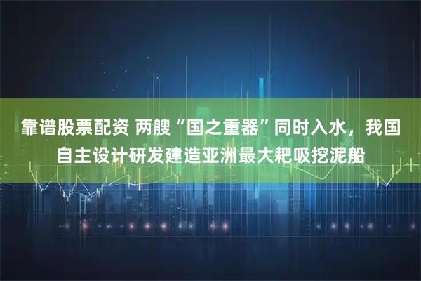 靠谱股票配资 两艘“国之重器”同时入水，我国自主设计研发建造亚洲最大耙吸挖泥船