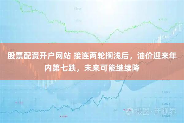 股票配资开户网站 接连两轮搁浅后，油价迎来年内第七跌，未来可能继续降