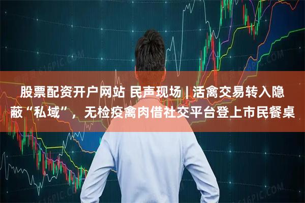 股票配资开户网站 民声现场 | 活禽交易转入隐蔽“私域”，无检疫禽肉借社交平台登上市民餐桌