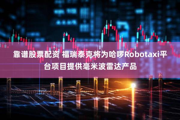 靠谱股票配资 福瑞泰克将为哈啰Robotaxi平台项目提供毫米波雷达产品