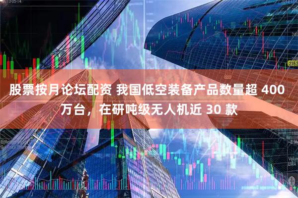 股票按月论坛配资 我国低空装备产品数量超 400 万台，在研吨级无人机近 30 款