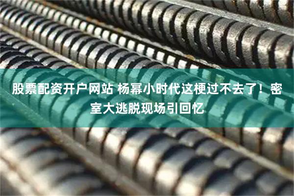 股票配资开户网站 杨幂小时代这梗过不去了！密室大逃脱现场引回忆