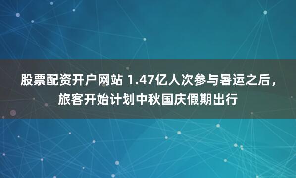 股票配资开户网站 1.47亿人次参与暑运之后，旅客开始计划中秋国庆假期出行