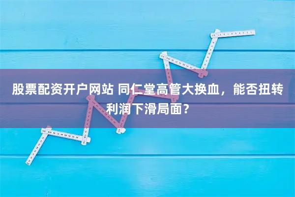 股票配资开户网站 同仁堂高管大换血，能否扭转利润下滑局面？