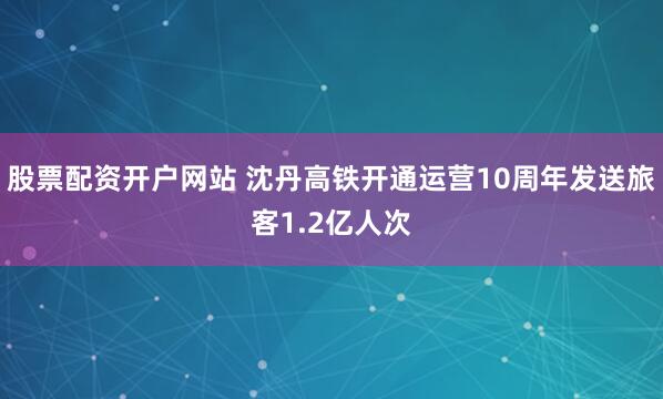 股票配资开户网站 沈丹高铁开通运营10周年发送旅客1.2亿人次