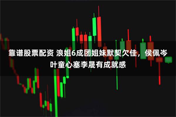 靠谱股票配资 浪姐6成团姐妹默契欠佳，侯佩岑叶童心塞李晟有成就感