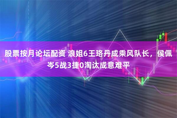 股票按月论坛配资 浪姐6王珞丹成乘风队长，侯佩岑5战3捷0淘汰成意难平