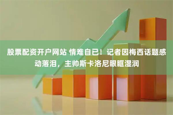 股票配资开户网站 情难自已！记者因梅西话题感动落泪，主帅斯卡洛尼眼眶湿润