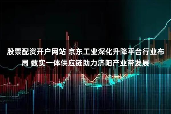 股票配资开户网站 京东工业深化升降平台行业布局 数实一体供应链助力济阳产业带发展