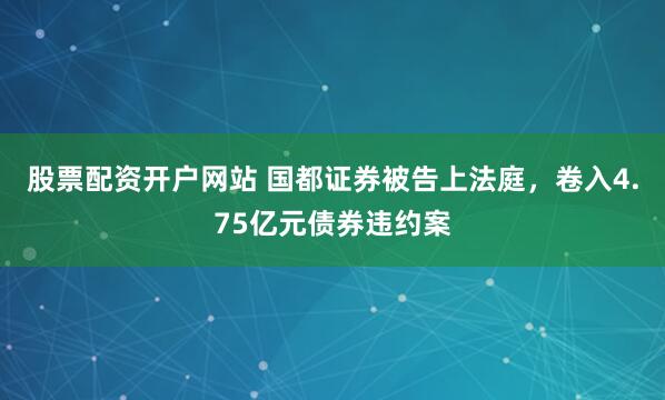股票配资开户网站 国都证券被告上法庭，卷入4.75亿元债券违约案