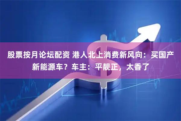 股票按月论坛配资 港人北上消费新风向：买国产新能源车？车主：平靓正，太香了