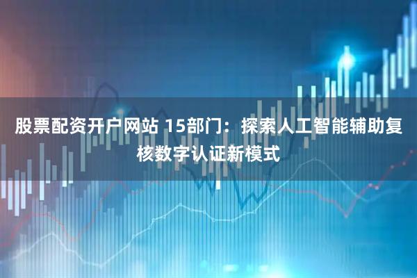 股票配资开户网站 15部门：探索人工智能辅助复核数字认证新模式