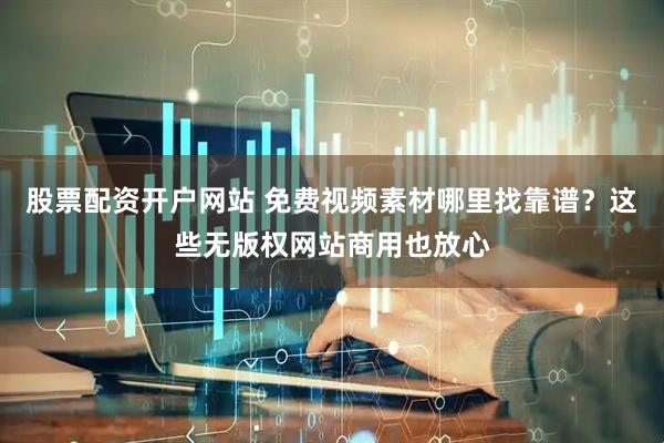 股票配资开户网站 免费视频素材哪里找靠谱？这些无版权网站商用也放心