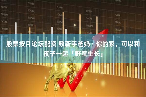 股票按月论坛配资 致新手爸妈 · 你的家，可以和孩子一起「野蛮生长」