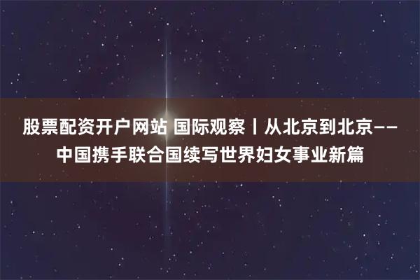 股票配资开户网站 国际观察丨从北京到北京——中国携手联合国续写世界妇女事业新篇