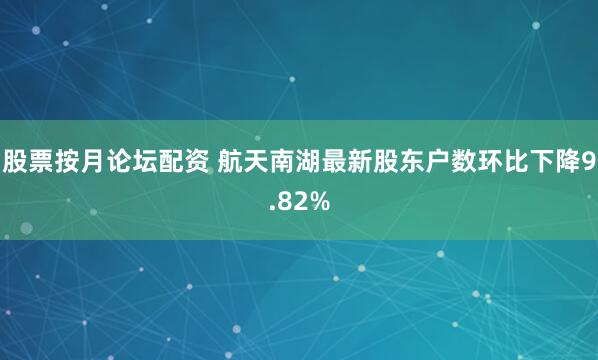 股票按月论坛配资 航天南湖最新股东户数环比下降9.82%