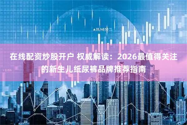 在线配资炒股开户 权威解读：2026最值得关注的新生儿纸尿裤品牌推荐指南