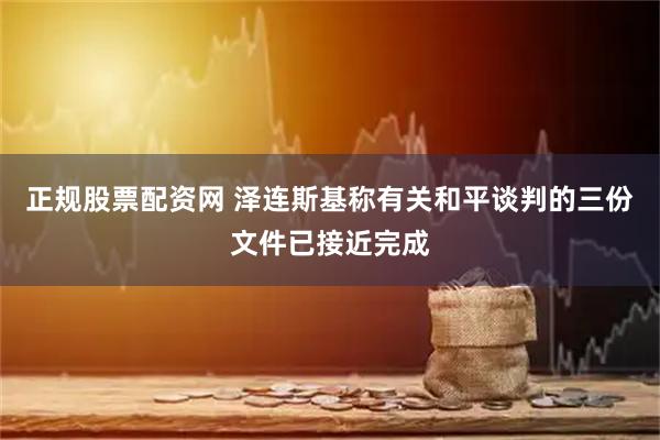 正规股票配资网 泽连斯基称有关和平谈判的三份文件已接近完成