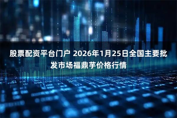 股票配资平台门户 2026年1月25日全国主要批发市场福鼎芋价格行情