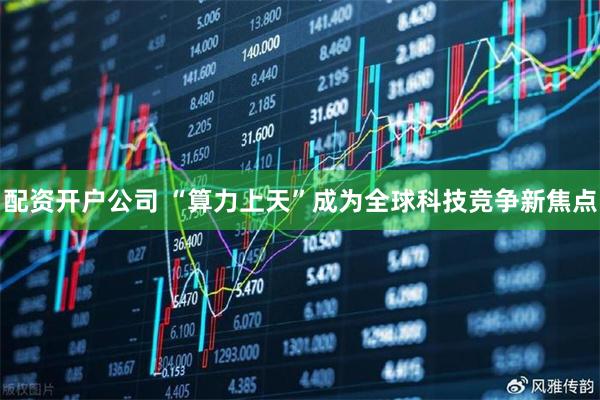 配资开户公司 “算力上天”成为全球科技竞争新焦点