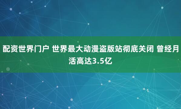 配资世界门户 世界最大动漫盗版站彻底关闭 曾经月活高达3.5亿