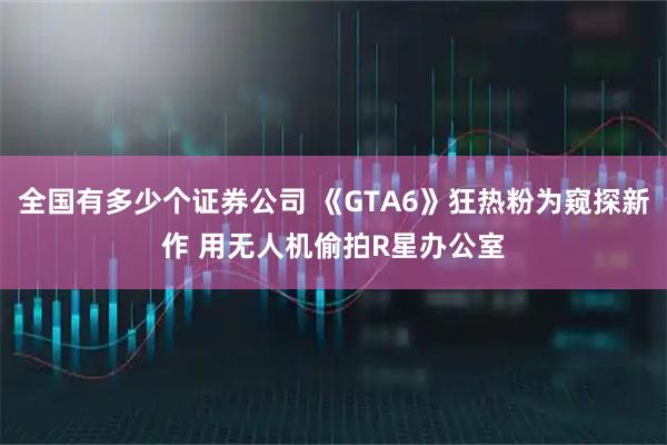 全国有多少个证券公司 《GTA6》狂热粉为窥探新作 用无人机偷拍R星办公室