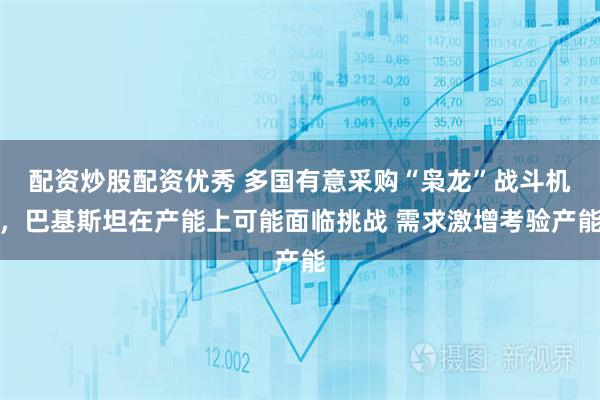 配资炒股配资优秀 多国有意采购“枭龙”战斗机，巴基斯坦在产能上可能面临挑战 需求激增考验产能
