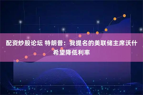 配资炒股论坛 特朗普：我提名的美联储主席沃什希望降低利率