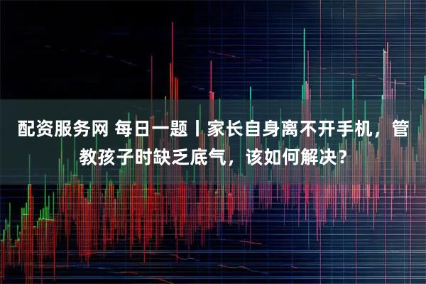 配资服务网 每日一题丨家长自身离不开手机，管教孩子时缺乏底气，该如何解决？