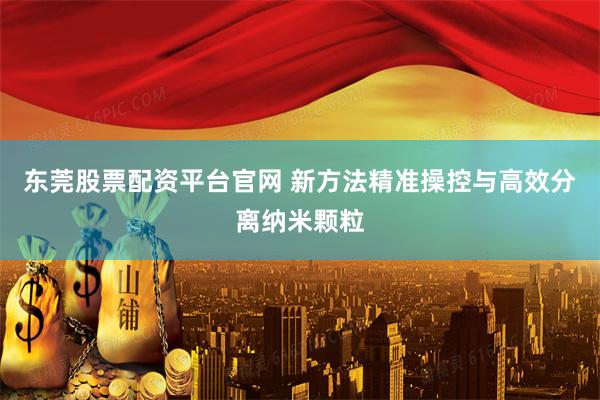 东莞股票配资平台官网 新方法精准操控与高效分离纳米颗粒
