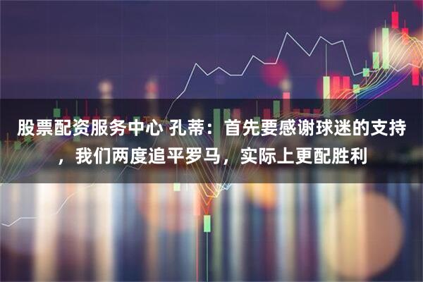 股票配资服务中心 孔蒂：首先要感谢球迷的支持，我们两度追平罗马，实际上更配胜利