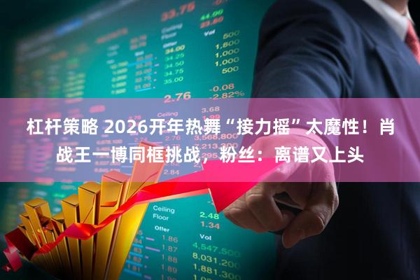 杠杆策略 2026开年热舞“接力摇”太魔性！肖战王一博同框挑战，粉丝：离谱又上头