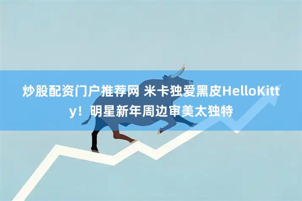 炒股配资门户推荐网 米卡独爱黑皮HelloKitty!明星新年周边审美太独特