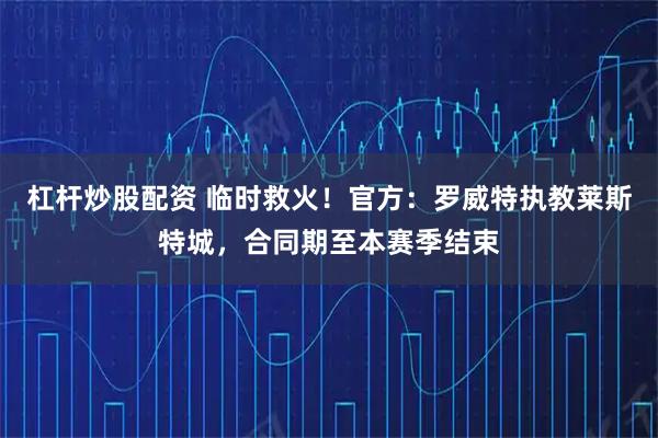 杠杆炒股配资 临时救火！官方：罗威特执教莱斯特城，合同期至本赛季结束