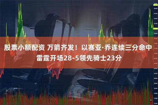 股票小额配资 万箭齐发！以赛亚·乔连续三分命中 雷霆开场28-5领先骑士23分