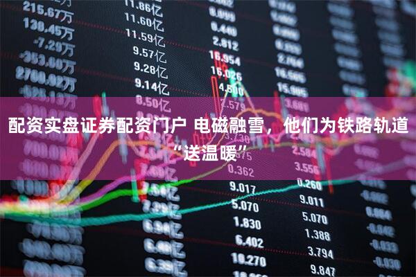 配资实盘证券配资门户 电磁融雪，他们为铁路轨道“送温暖”