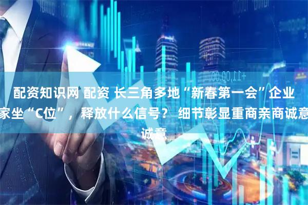 配资知识网 配资 长三角多地“新春第一会”企业家坐“C位”，释放什么信号？ 细节彰显重商亲商诚意