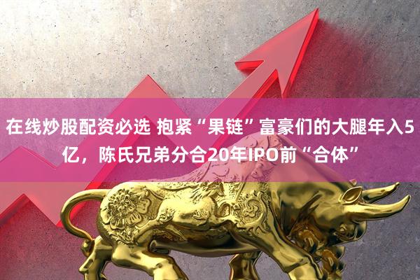 在线炒股配资必选 抱紧“果链”富豪们的大腿年入5亿，陈氏兄弟分合20年IPO前“合体”