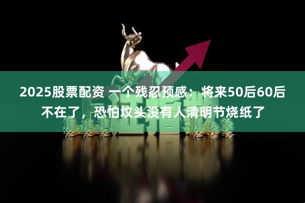 2025股票配资 一个残忍预感：将来50后60后不在了，恐怕坟头没有人清明节烧纸了