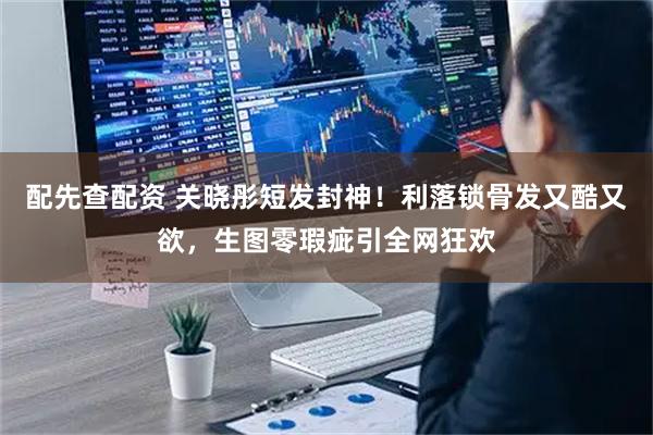 配先查配资 关晓彤短发封神！利落锁骨发又酷又欲，生图零瑕疵引全网狂欢