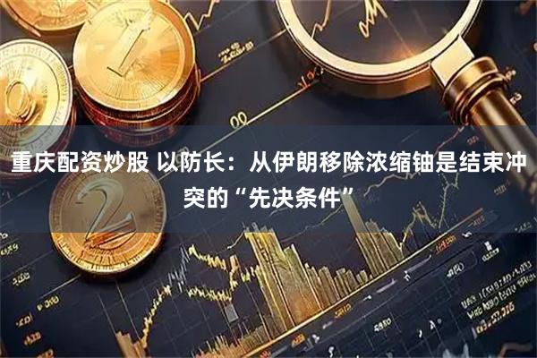 重庆配资炒股 以防长：从伊朗移除浓缩铀是结束冲突的“先决条件”