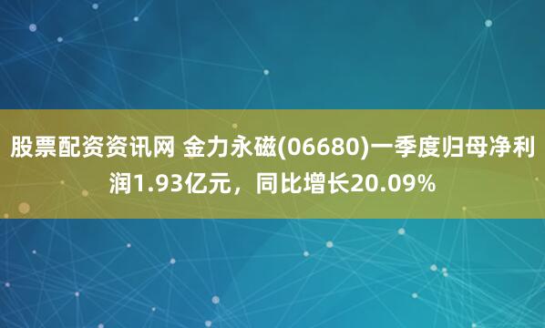 股票配资资讯网 金力永磁(06680)一季度归母净利润1.93亿元，同比增长20.09%