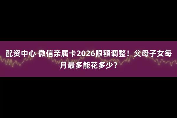 配资中心 微信亲属卡2026限额调整！父母子女每月最多能花多少？