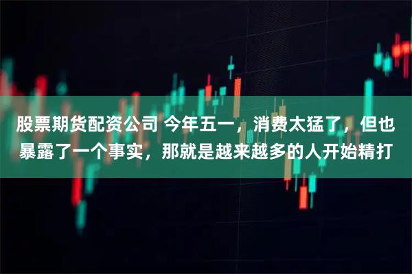 股票期货配资公司 今年五一，消费太猛了，但也暴露了一个事实，那就是越来越多的人开始精打
