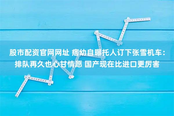 股市配资官网网址 痞幼自曝托人订下张雪机车：排队再久也心甘情愿 国产现在比进口更厉害