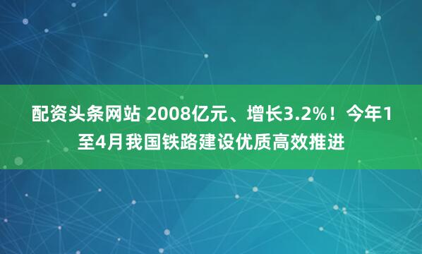 配资头条网站 2008亿元、增长3.2%！今年1至4月我国铁路建设优质高效推进