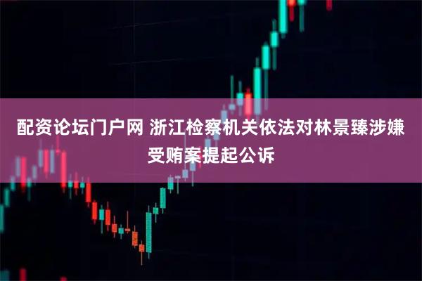 配资论坛门户网 浙江检察机关依法对林景臻涉嫌受贿案提起公诉